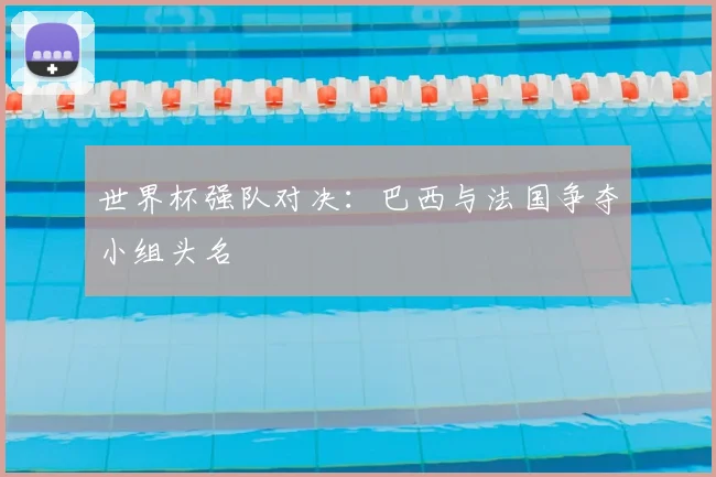 世界杯强队对决：巴西与法国争夺小组头名
