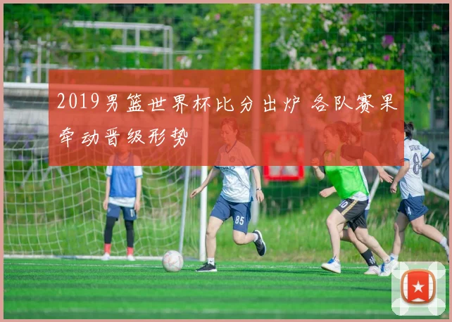 2019男篮世界杯比分出炉 各队赛果牵动晋级形势