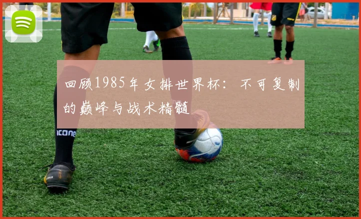 回顾1985年女排世界杯：不可复制的巅峰与战术精髓