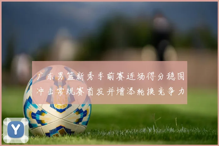 广东男篮新秀季前赛连场得分稳固冲击常规赛首发并增添轮换竞争力