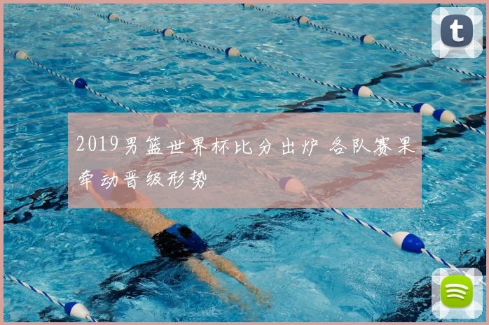 2019男篮世界杯比分出炉 各队赛果牵动晋级形势