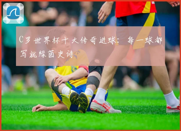 C罗世界杯十大传奇进球：每一球都写就绿茵史诗