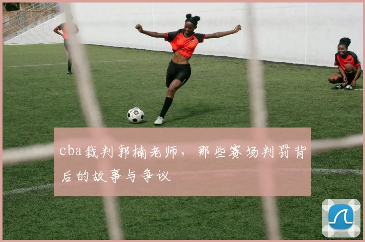 cba裁判郭楠老师，那些赛场判罚背后的故事与争议