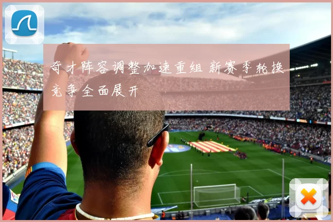 奇才阵容调整加速重组 新赛季轮换竞争全面展开