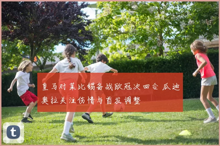 皇马对莱比锡备战欧冠次回合 瓜迪奥拉关注伤情与首发调整