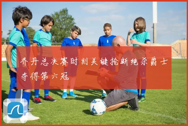 乔丹总决赛时刻关键抢断绝杀爵士夺得第六冠