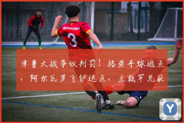 津鲁大战争议判罚！格劳手球逃点，阿尔瓦罗飞铲送点，主裁罕见获赞