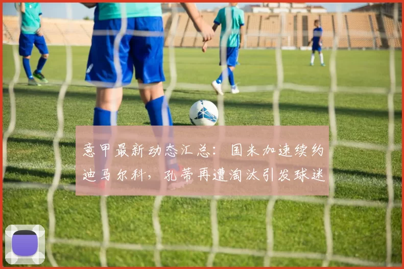 意甲最新动态汇总：国米加速续约迪马尔科，孔蒂再遭淘汰引发球迷热议_米兰_欧冠_那不勒斯