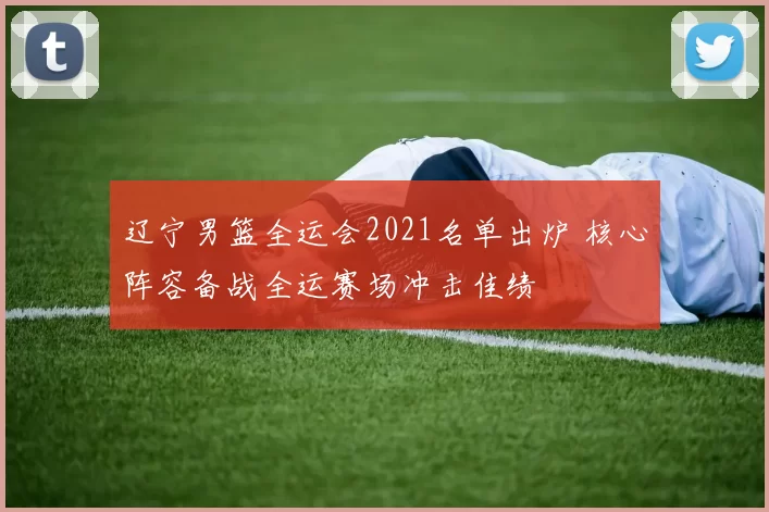 辽宁男篮全运会2021名单出炉 核心阵容备战全运赛场冲击佳绩