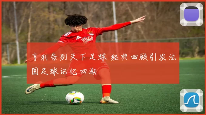 亨利告别天下足球 经典回顾引发法国足球记忆回潮