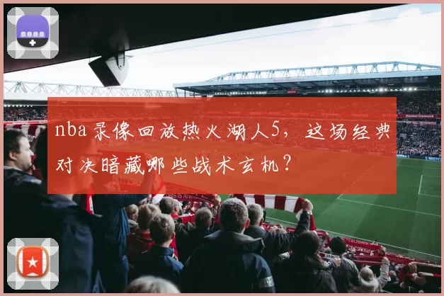 nba录像回放热火湖人5，这场经典对决暗藏哪些战术玄机？