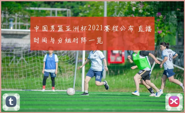 中国男篮亚洲杯2021赛程公布 直播时间与分组对阵一览