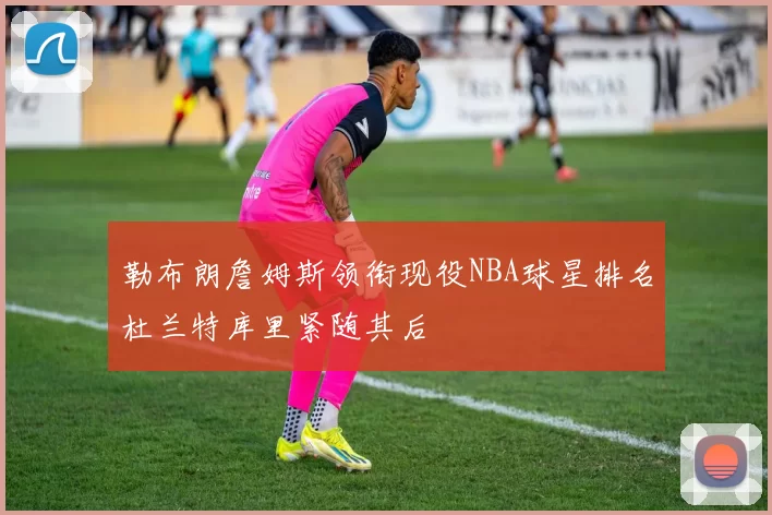 勒布朗詹姆斯领衔现役NBA球星排名杜兰特库里紧随其后