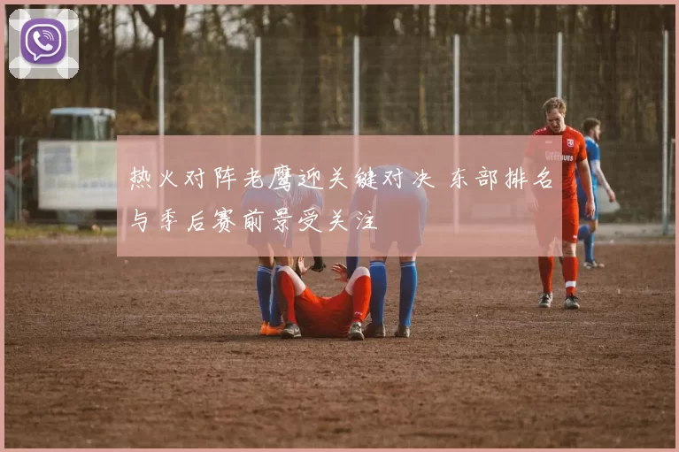 热火对阵老鹰迎关键对决 东部排名与季后赛前景受关注