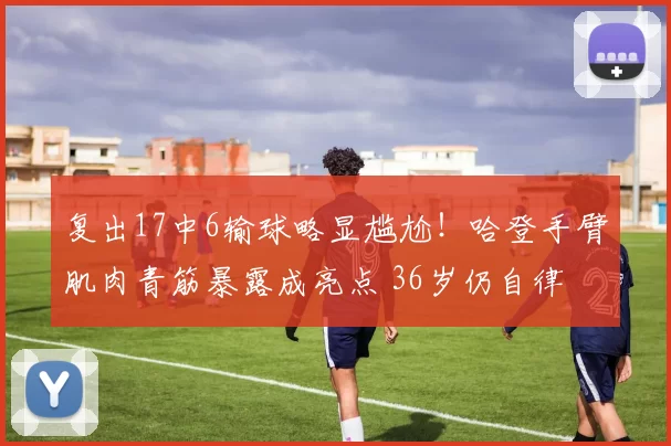 复出17中6输球略显尴尬！哈登手臂肌肉青筋暴露成亮点 36岁仍自律