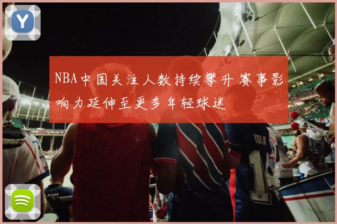 NBA中国关注人数持续攀升 赛事影响力延伸至更多年轻球迷