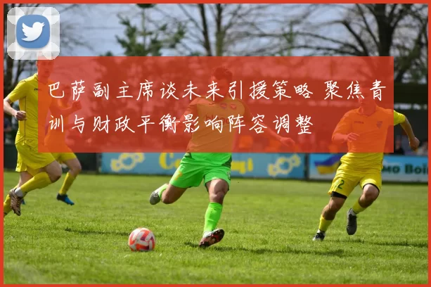 巴萨副主席谈未来引援策略 聚焦青训与财政平衡影响阵容调整