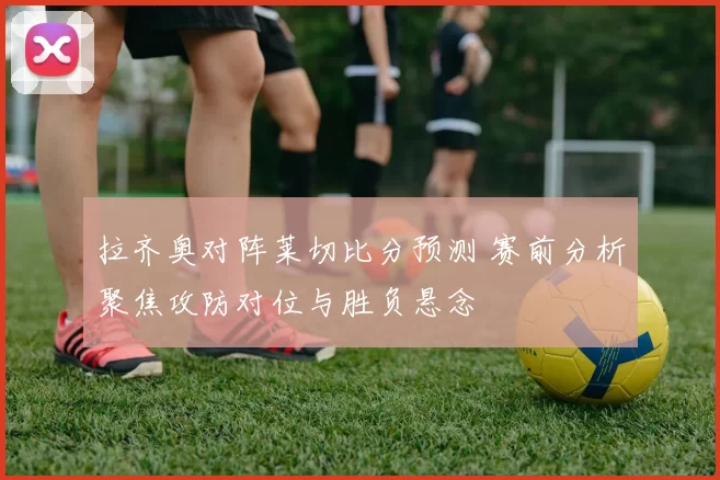 拉齐奥对阵莱切比分预测 赛前分析聚焦攻防对位与胜负悬念