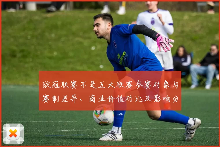 欧冠联赛不是五大联赛参赛对象与赛制差异、商业价值对比及影响分析