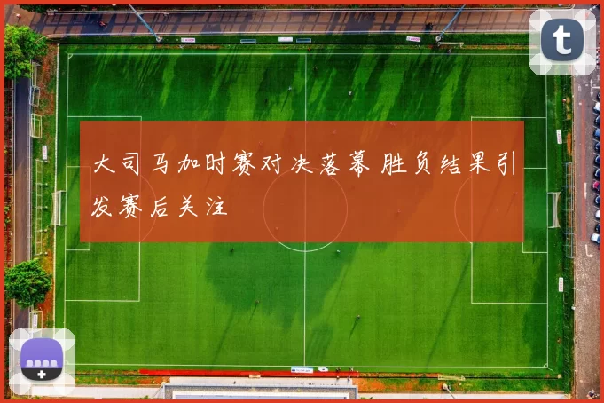 大司马加时赛对决落幕 胜负结果引发赛后关注