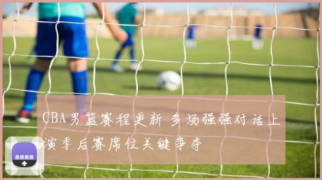 CBA男篮赛程更新 多场强强对话上演季后赛席位关键争夺