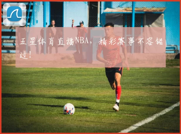 五星体育直播NBA，精彩赛事不容错过！