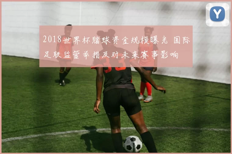 2018世界杯赌球资金规模曝光 国际足联监管举措及对未来赛事影响