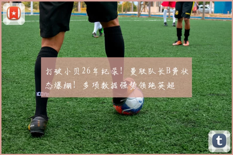 打破小贝26年纪录！曼联队长B费状态爆棚！多项数据强势领跑英超