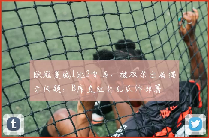 欧冠曼城1比2皇马，被双杀出局揭示问题，B席直红打乱瓜帅部署
