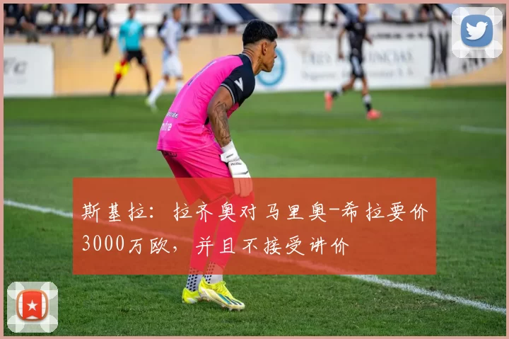 斯基拉：拉齐奥对马里奥-希拉要价3000万欧，并且不接受讲价