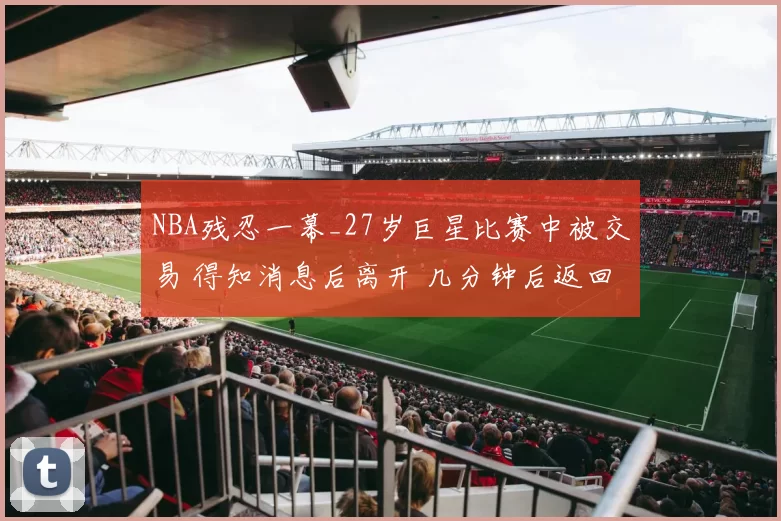 NBA残忍一幕_27岁巨星比赛中被交易 得知消息后离开 几分钟后返回