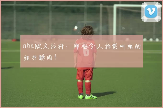 nba欧文拉杆，那些令人拍案叫绝的经典瞬间！