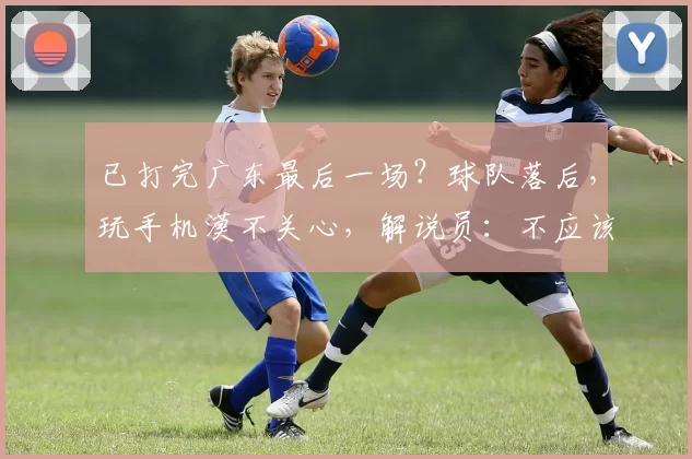 已打完广东最后一场？球队落后，玩手机漠不关心，解说员：不应该