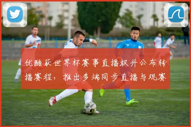 优酷获世界杯赛事直播权并公布转播赛程，推出多端同步直播与观赛指南