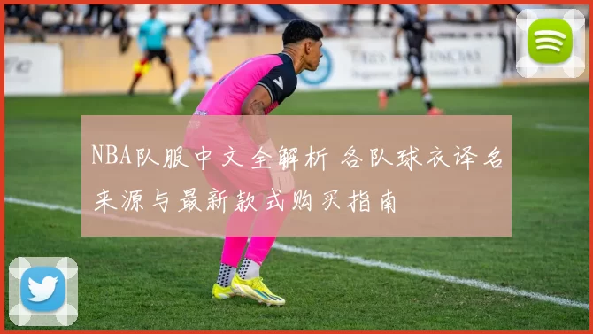 NBA队服中文全解析 各队球衣译名来源与最新款式购买指南