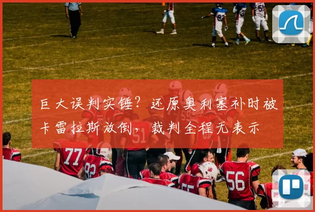 巨大误判实锤?还原奥利塞补时被卡雷拉斯放倒,裁判全程无表示