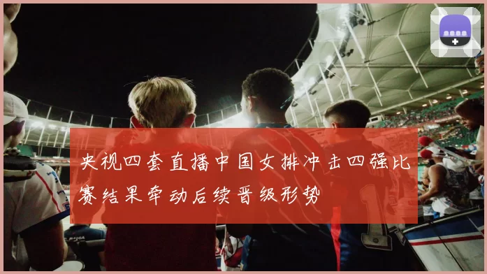 央视四套直播中国女排冲击四强比赛结果牵动后续晋级形势