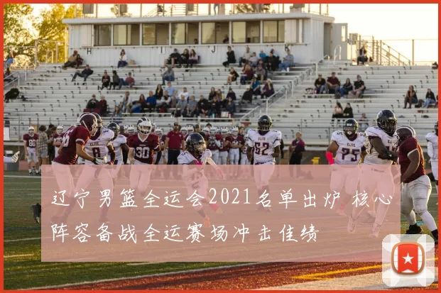 辽宁男篮全运会2021名单出炉 核心阵容备战全运赛场冲击佳绩