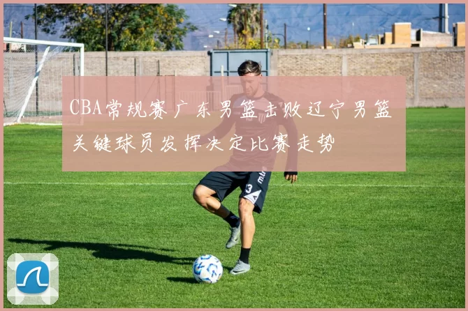 CBA常规赛广东男篮击败辽宁男篮 关键球员发挥决定比赛走势