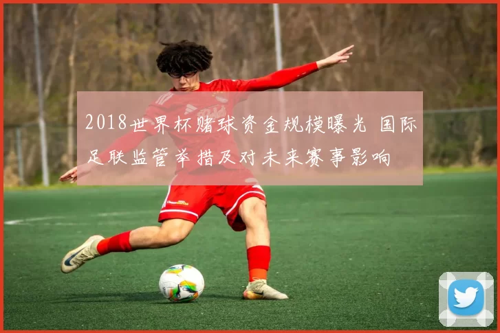 2018世界杯赌球资金规模曝光 国际足联监管举措及对未来赛事影响