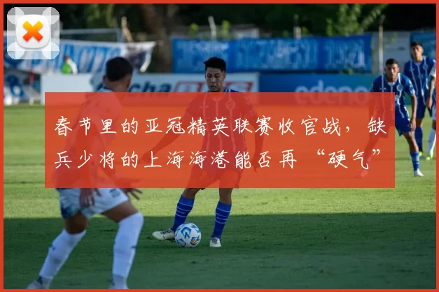 春节里的亚冠精英联赛收官战,缺兵少将的上海海港能否再 “硬气” 一回?