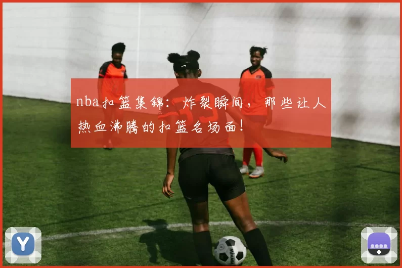 nba扣篮集锦：炸裂瞬间，那些让人热血沸腾的扣篮名场面！