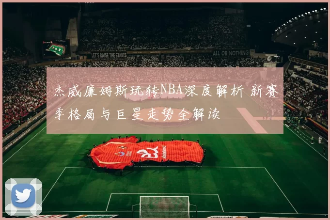 杰威廉姆斯玩转NBA深度解析 新赛季格局与巨星走势全解读