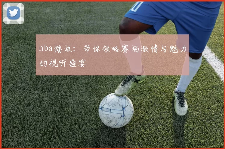 nba播放：带你领略赛场激情与魅力的视听盛宴