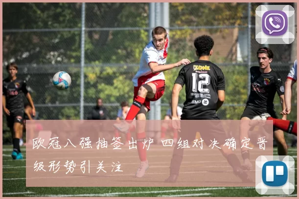 欧冠八强抽签出炉 四组对决确定晋级形势引关注