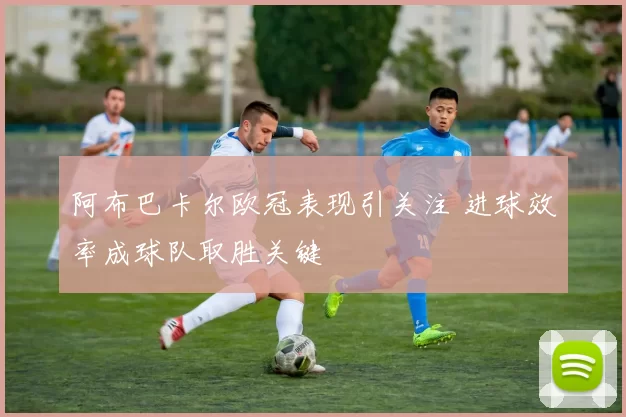 阿布巴卡尔欧冠表现引关注 进球效率成球队取胜关键