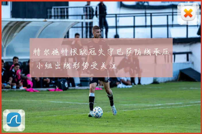 特尔施特根欧冠失守巴萨防线承压 小组出线形势受关注