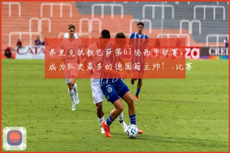 弗里克执教巴萨第61场西甲联赛，成为队史最多的德国籍主帅！_比赛_皇家马德里_战术