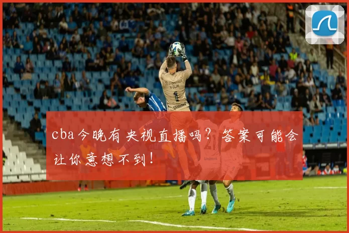 cba今晚有央视直播吗？答案可能会让你意想不到！