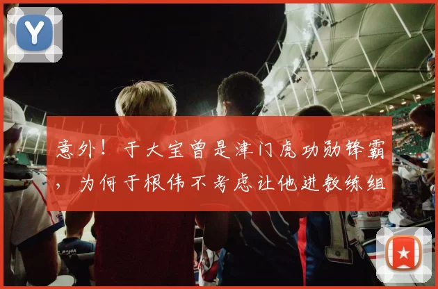 意外!于大宝曾是津门虎功勋锋霸,为何于根伟不考虑让他进教练组